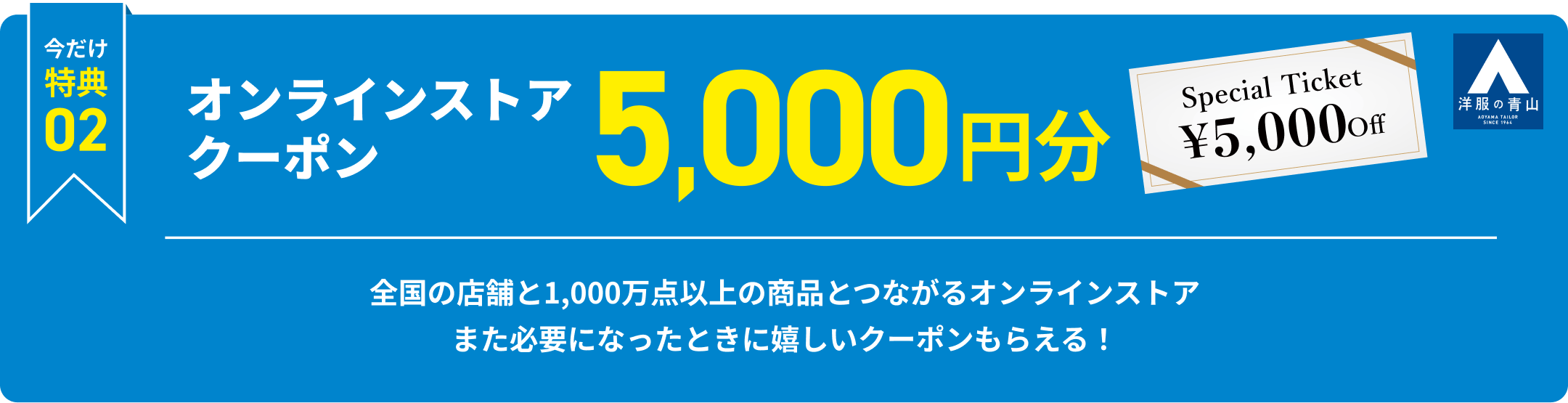今だけ特典2 オンラインストアクーポン5,000円分 全国の店舗と1,000万点以上の商品とつながるオンラインストア また必要になったときに嬉しいクーポンもらえる！