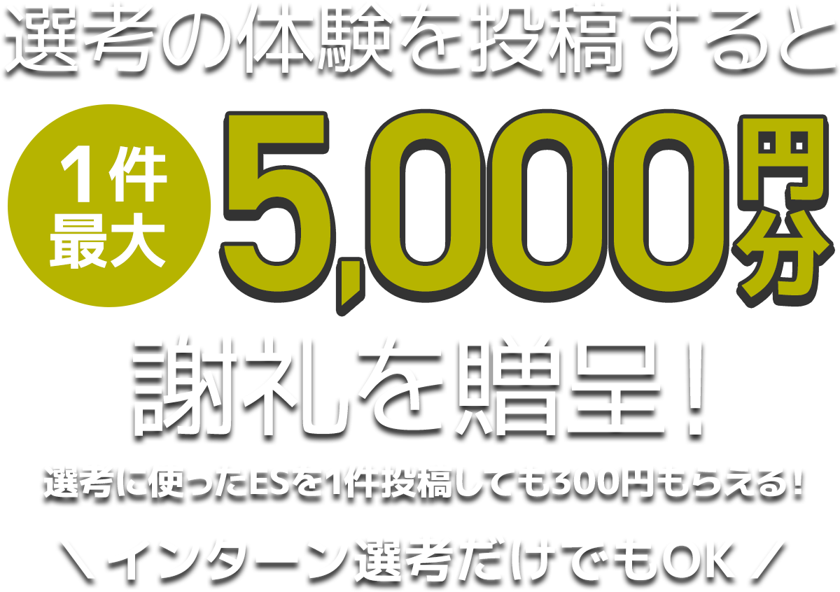 選考の体験を投稿すると1件最大5,000円分謝礼を贈呈!選考に使ったESを1件投稿しても300円もらえる!