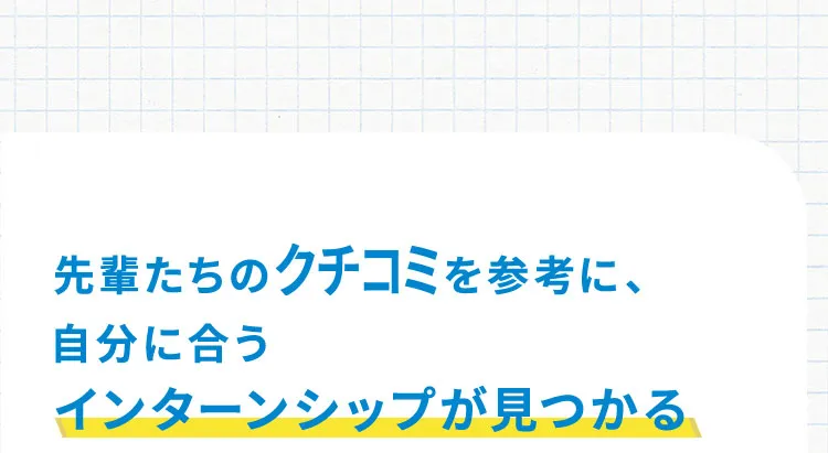 先輩たちのクチコミを参考に、自分に合うインターンシップが見つかる